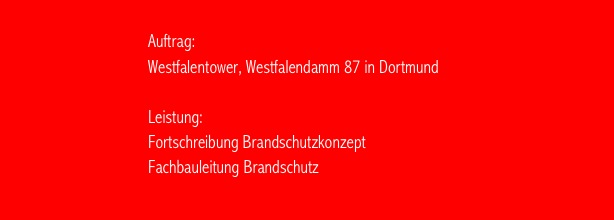                                                                                      
                                   Auftrag:   
                                   Westfalentower, Westfalendamm 87 in Dortmund

                                   Leistung:                      
                                   Fortschreibung Brandschutzkonzept
                                   Fachbauleitung Brandschutz